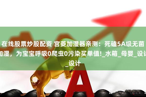 在线股票炒股配资 宫菱加湿器亲测：死磕5A级无菌加湿，为宝宝呼吸0爬虫0污染买单值!_水箱_母婴_设计
