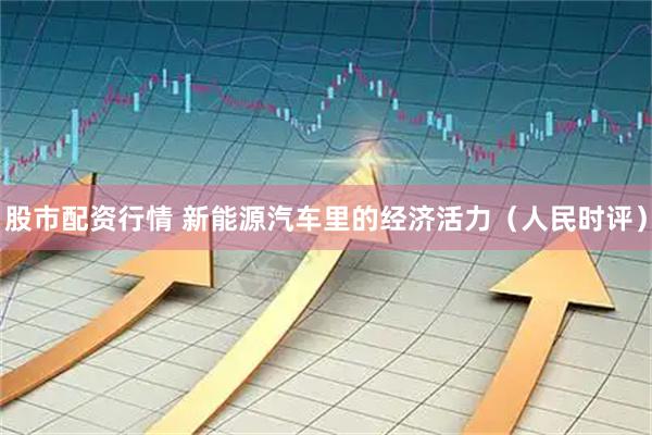 股市配资行情 新能源汽车里的经济活力（人民时评）