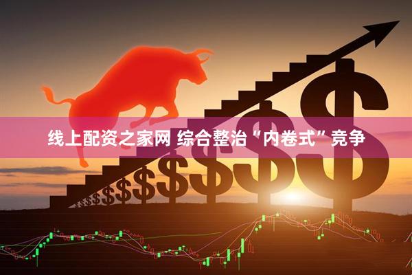 线上配资之家网 综合整治“内卷式”竞争