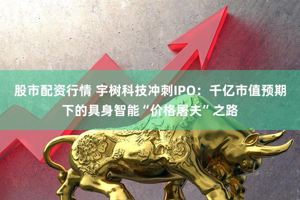 股市配资行情 宇树科技冲刺IPO：千亿市值预期下的具身智能“价格屠夫”之路