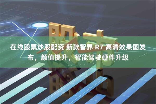 在线股票炒股配资 新款智界 R7 高清效果图发布，颜值提升，智能驾驶硬件升级