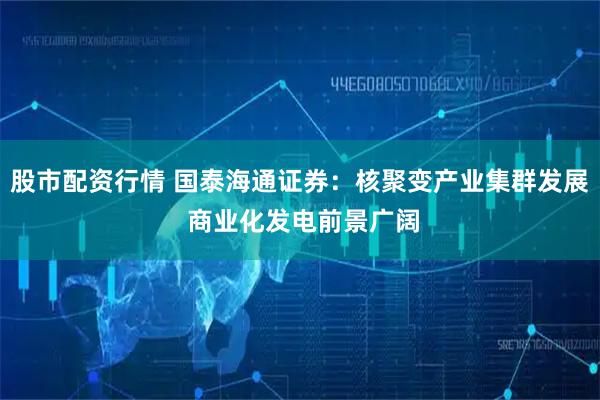 股市配资行情 国泰海通证券：核聚变产业集群发展 商业化发电前景广阔