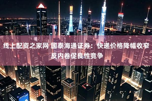 线上配资之家网 国泰海通证券：快递价格降幅收窄 反内卷促良性竞争