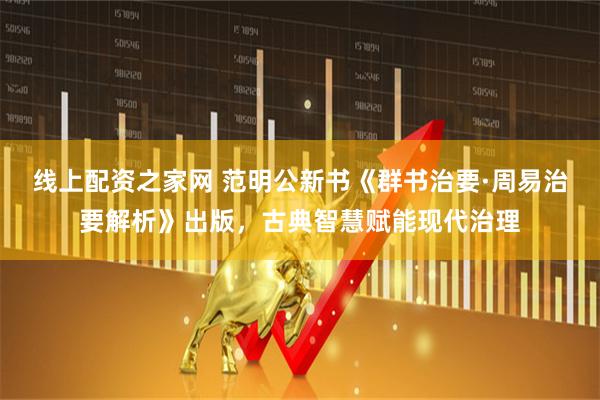 线上配资之家网 范明公新书《群书治要·周易治要解析》出版，古典智慧赋能现代治理
