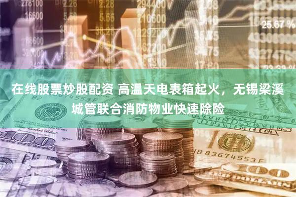 在线股票炒股配资 高温天电表箱起火，无锡梁溪城管联合消防物业快速除险