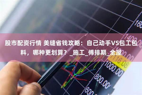 股市配资行情 美缝省钱攻略：自己动手VS包工包料，哪种更划算？_施工_傅排期_全屋