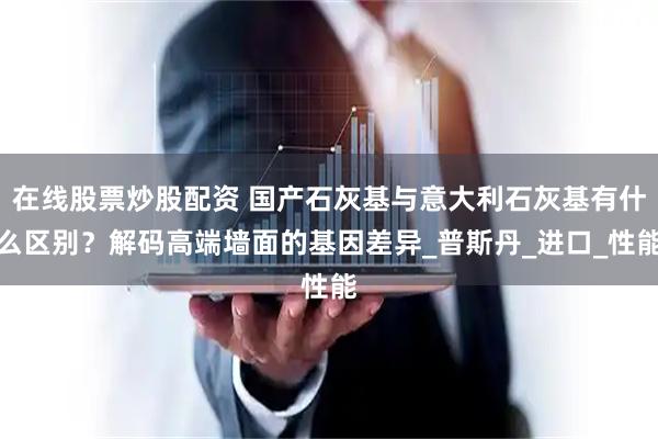 在线股票炒股配资 国产石灰基与意大利石灰基有什么区别？解码高端墙面的基因差异_普斯丹_进口_性能