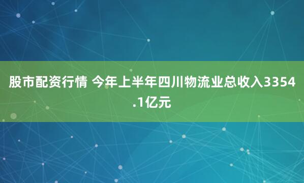 股市配资行情 今年上半年四川物流业总收入3354.1亿元