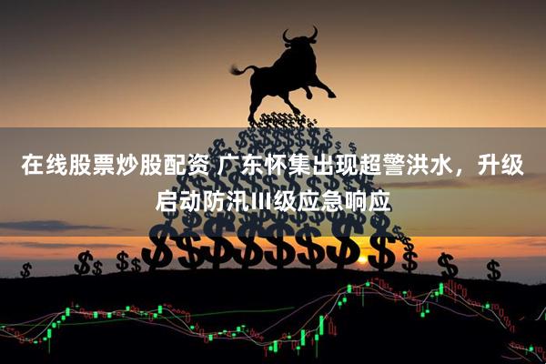在线股票炒股配资 广东怀集出现超警洪水，升级启动防汛Ⅲ级应急响应