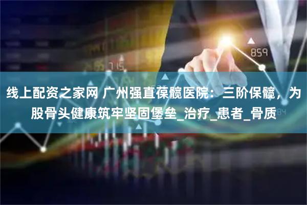 线上配资之家网 广州强直葆髋医院：三阶保髋，为股骨头健康筑牢坚固堡垒_治疗_患者_骨质