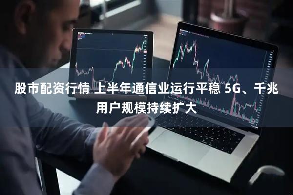 股市配资行情 上半年通信业运行平稳 5G、千兆用户规模持续扩大