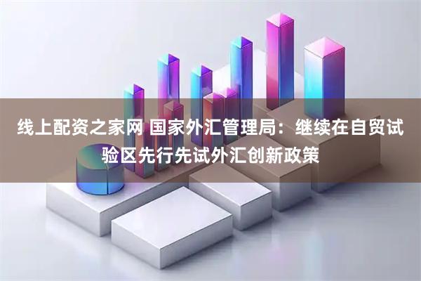线上配资之家网 国家外汇管理局：继续在自贸试验区先行先试外汇创新政策