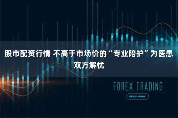 股市配资行情 不高于市场价的“专业陪护”为医患双方解忧