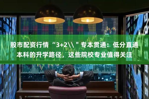 股市配资行情 “3+2\＂专本贯通：低分直通本科的升学路径，这些院校专业值得关注