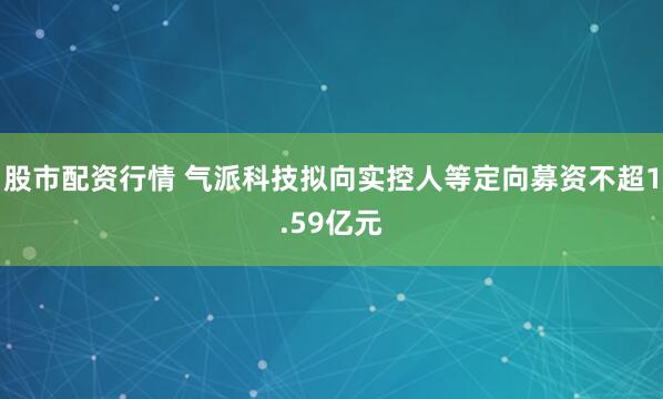 股市配资行情 气派科技拟向实控人等定向募资不超1.59亿元