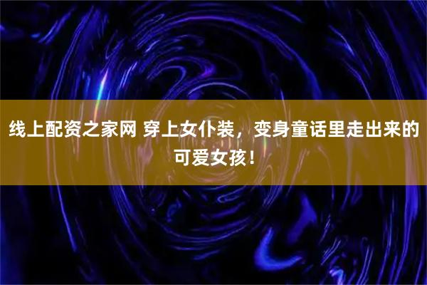 线上配资之家网 穿上女仆装，变身童话里走出来的可爱女孩！