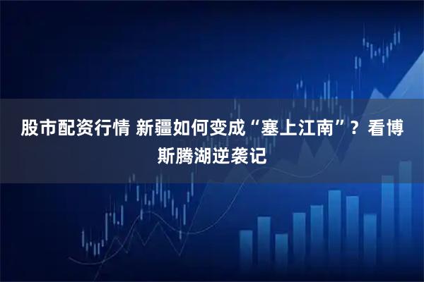 股市配资行情 新疆如何变成“塞上江南”？看博斯腾湖逆袭记