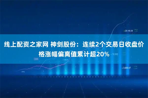 线上配资之家网 神剑股份：连续2个交易日收盘价格涨幅偏离值累计超20%