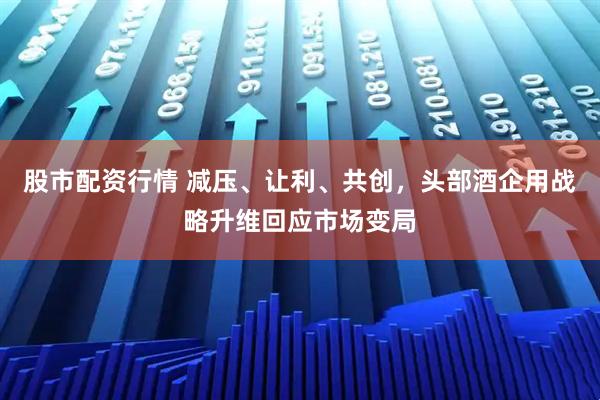 股市配资行情 减压、让利、共创，头部酒企用战略升维回应市场变局