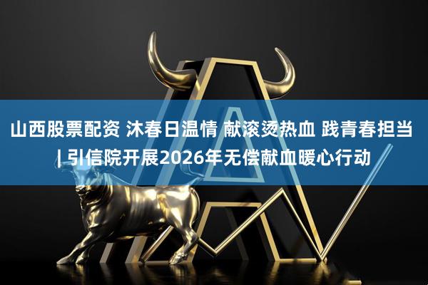 山西股票配资 沐春日温情 献滚烫热血 践青春担当 | 引信院开展2026年无偿献血暖心行动