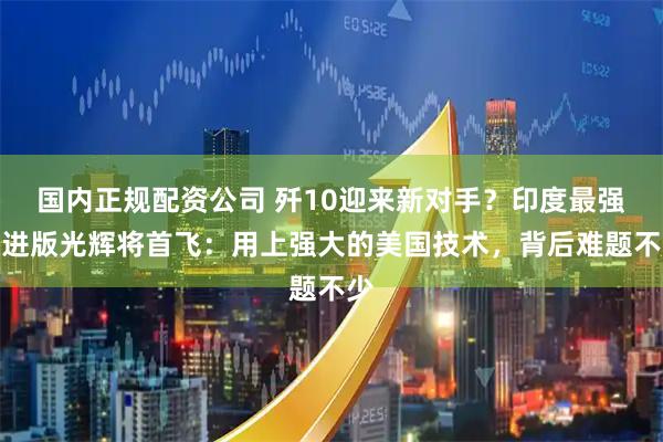 国内正规配资公司 歼10迎来新对手？印度最强改进版光辉将首飞：用上强大的美国技术，背后难题不少