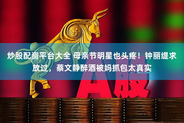 炒股配资平台大全 母亲节明星也头疼！钟丽缇求放过，蔡文静醉酒被妈抓包太真实