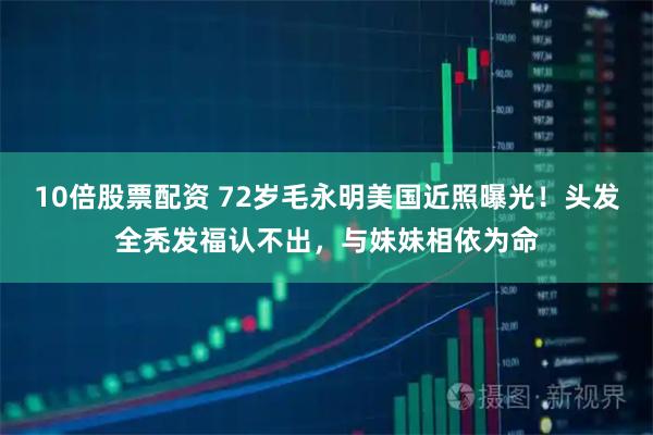 10倍股票配资 72岁毛永明美国近照曝光！头发全秃发福认不出，与妹妹相依为命