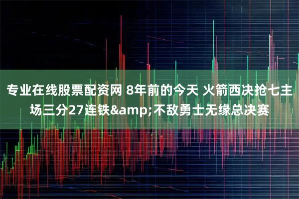 专业在线股票配资网 8年前的今天 火箭西决抢七主场三分27连铁&不敌勇士无缘总决赛