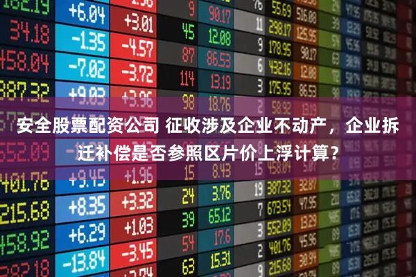 安全股票配资公司 征收涉及企业不动产，企业拆迁补偿是否参照区片价上浮计算？