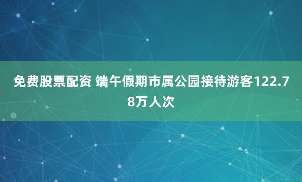 免费股票配资 端午假期市属公园接待游客122.78万人次