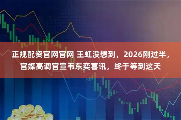 正规配资官网官网 王虹没想到，2026刚过半，官媒高调官宣韦东奕喜讯，终于等到这天